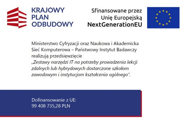 Grafika informacyjna dotycząca Krajowego Planu Odbudowy. Po lewej stronie znajduje się logo Krajowego Planu Odbudowy, po prawej flaga Unii Europejskiej oraz napis „Sfinansowane przez Unię Europejską – NextGenerationEU”. Centralnie umieszczony tekst informuje, że Ministerstwo Cyfryzacji oraz Naukowa i Akademicka Sieć Komputerowa – Państwowy Instytut Badawczy realizują przedsięwzięcie „Zestawy narzędzi IT na potrzeby prowadzenia lekcji zdalnych lub hybrydowych dostarczone szkołom zawodowym i instytucjom kształcenia ogólnego”. Na dole grafiki widnieje informacja o dofinansowaniu z UE w wysokości 99 408 735,28 zł.