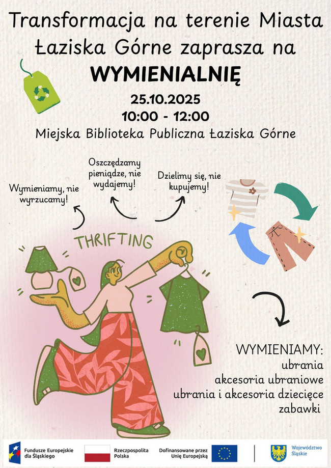 Plakat informujący o wydarzeniu „Wymienialnia” w Łaziskach Górnych – 25.10.2025, godz. 10:00–12:00 w Miejskiej Bibliotece Publicznej. Na plakacie widnieje ilustracja kobiety trzymającej ubrania oraz różne elementy graficzne związane z ideą wymiany rzeczy. Towarzyszą temu hasła: „Wymieniamy, nie wyrzucamy!”, „Oszczędzamy pieniądze, nie wydajemy!”, „Dzielimy się, nie kupujemy!”. Obok przedstawione są ubrania i zabawki w cyklu wymiany. Na dole plakatu znajduje się informacja, co można wymieniać (ubrania, akcesoria ubraniowe, ubrania i akcesoria dziecięce, zabawki). Na dole logotypy funduszy unijnych i Województwa Śląskiego. Kolorowa ilustracja promująca ideę thriftowania (wymiany zamiast kupowania).Na dole plakatu umieszczono logotypy: Fundusze Europejskie dla Śląskiego, Rzeczpospolita Polska, Unia Europejska oraz Województwo Śląskie. Grafika utrzymana jest w ciepłych kolorach z akcentami ekologicznymi i recyklingowymi.