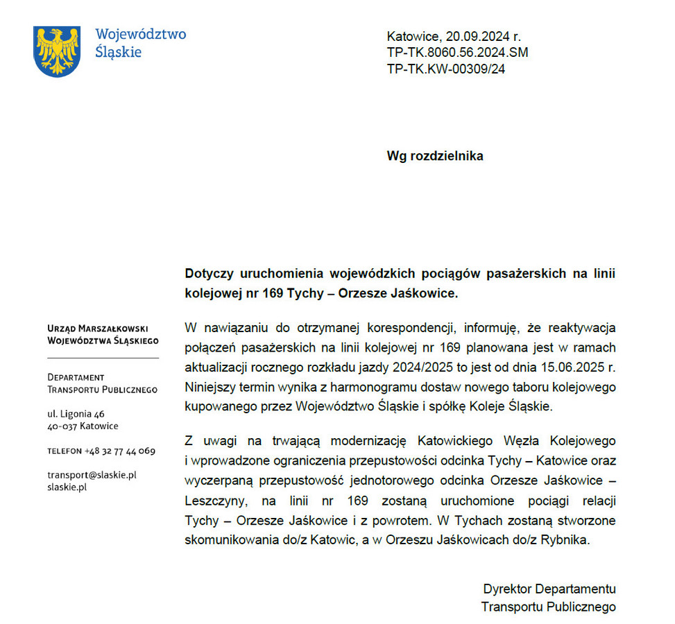 Treść pisma: Dotyczy uruchomienia wojewódzkich pociągów pasażerskich na linii kolejowej nr 169 Tychy – Orzesze Jaśkowice. W nawiązaniu do otrzymanej korespondencji, informuję, że reaktywacja połączeń pasażerskich na linii kolejowej nr 169 planowana jest w ramach aktualizacji rocznego rozkładu jazdy 2024/2025 to jest od dnia 15.06.2025 r. Niniejszy termin wynika z harmonogramu dostaw nowego taboru kolejowego kupowanego przez Województwo Śląskie i spółkę Koleje Śląskie. Z uwagi na trwającą modernizację Katowickiego Węzła Kolejowego i wprowadzone ograniczenia przepustowości odcinka Tychy – Katowice oraz wyczerpaną przepustowość jednotorowego odcinka Orzesze Jaśkowice – Leszczyny, na linii nr 169 zostaną uruchomione pociągi relacji Tychy – Orzesze Jaśkowice i z powrotem. W Tychach zostaną stworzone skomunikowania do/z Katowic, a w Orzeszu Jaśkowicach do/z Rybnika. Podpisano Dyrektor Departamentu Transportu Publicznego