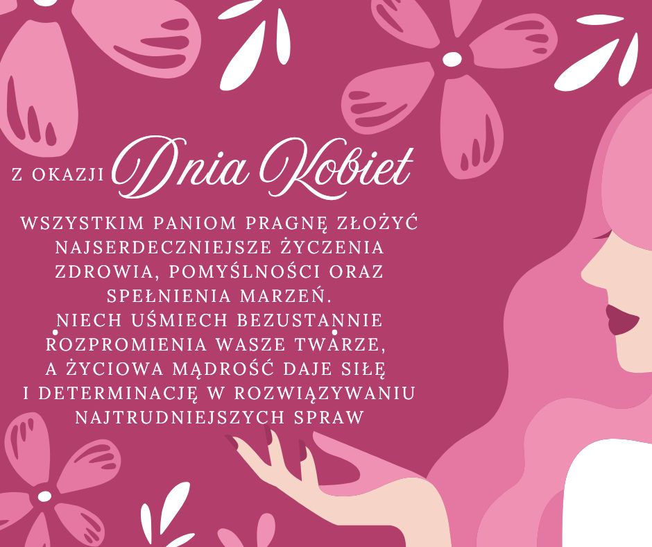 Z okazji Dnia Kobiet wszystkim Paniom pragnę złożyć życzenia zdrowia, pomyślności oraz spełnienia marzeń. Niech uśmiech bezustannie rozpromienia Wasze twarze, a życiowa mądrość daje siłę i determinację w rozwiązywaniu najtrudniejszych spraw.